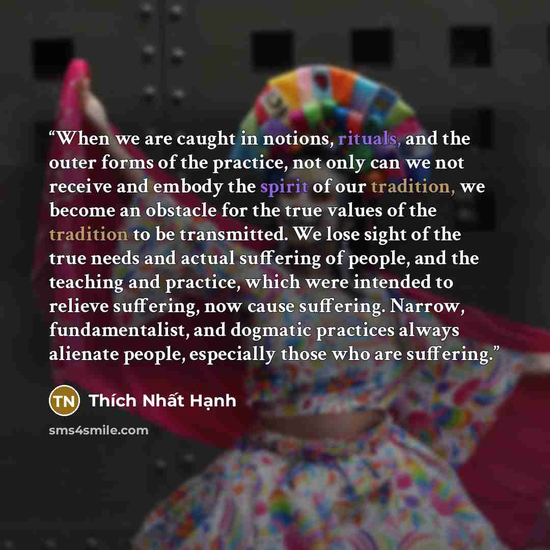 “When we are caught in notions, rituals, and the outer forms of the practice, not only can we not receive and embody the spirit of our tradition, we become an obstacle for the true values of the tradition to be transmitted. We lose sight of the true needs and actual suffering of people, and the…” quote by Thích Nhất Hạnh