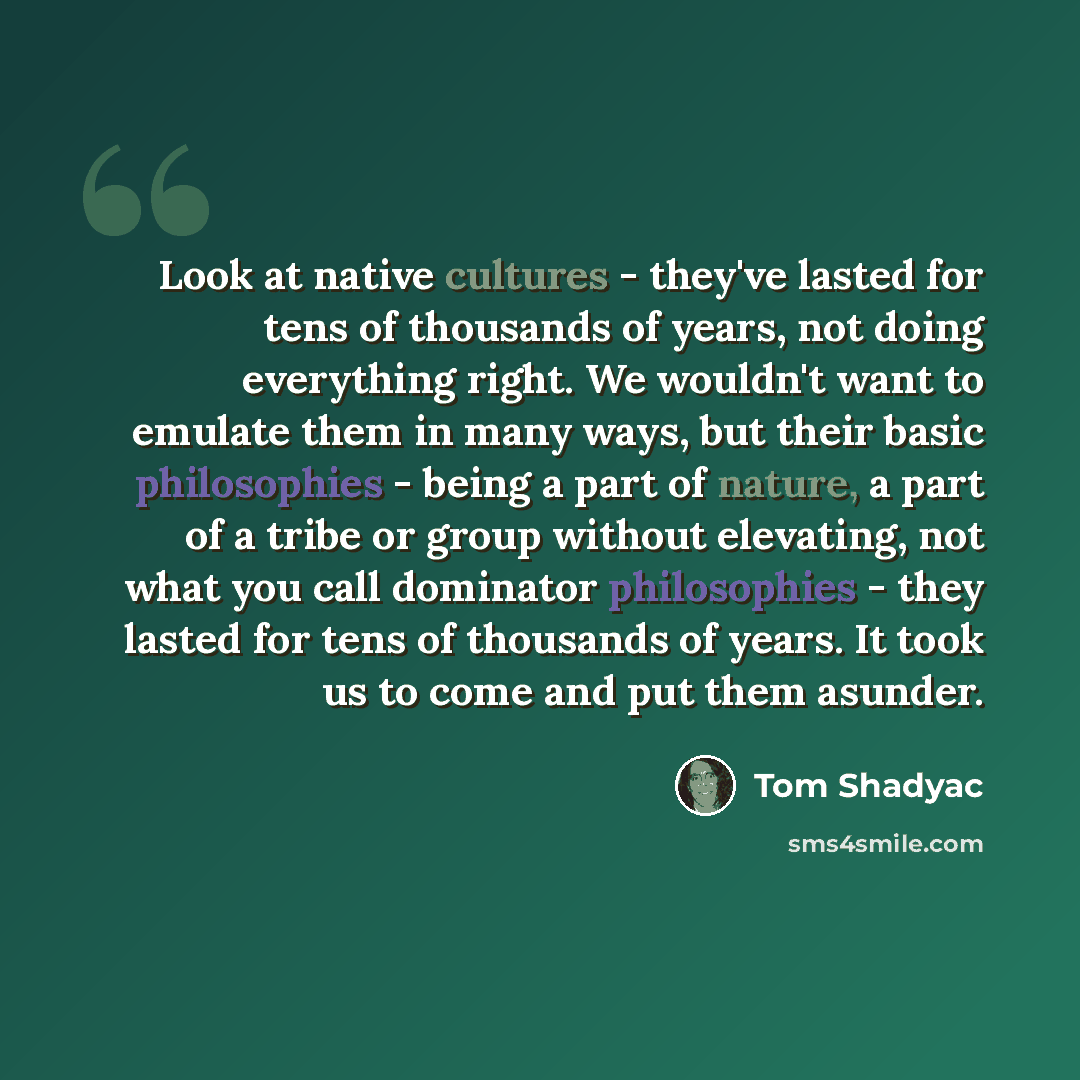 “Look at native cultures - they've lasted for tens of thousands of years, not doing everything right. We wouldn't want to emulate them in many ways, but their basic philosophies - being a part of nature, a part of a tribe or group without elevating, not what you call dominator philosophies - they…” quote by Tom Shadyac