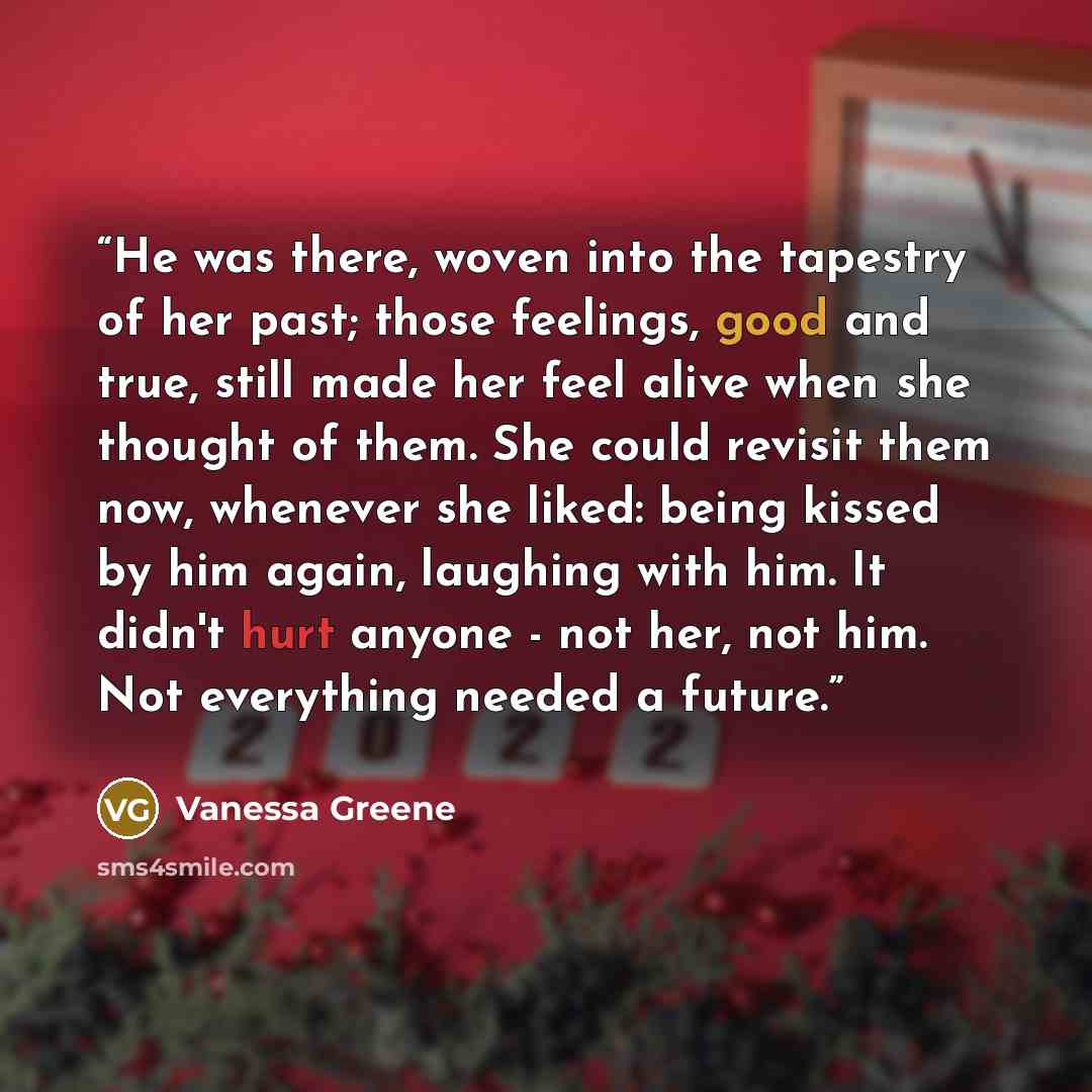 “He was there, woven into the tapestry of her past; those feelings, good and true, still made her feel alive when she thought of them. She could revisit them now, whenever she liked: being kissed by him again, laughing with him. It didn't hurt anyone - not her, not him. Not everything needed a…” quote by Vanessa Greene
