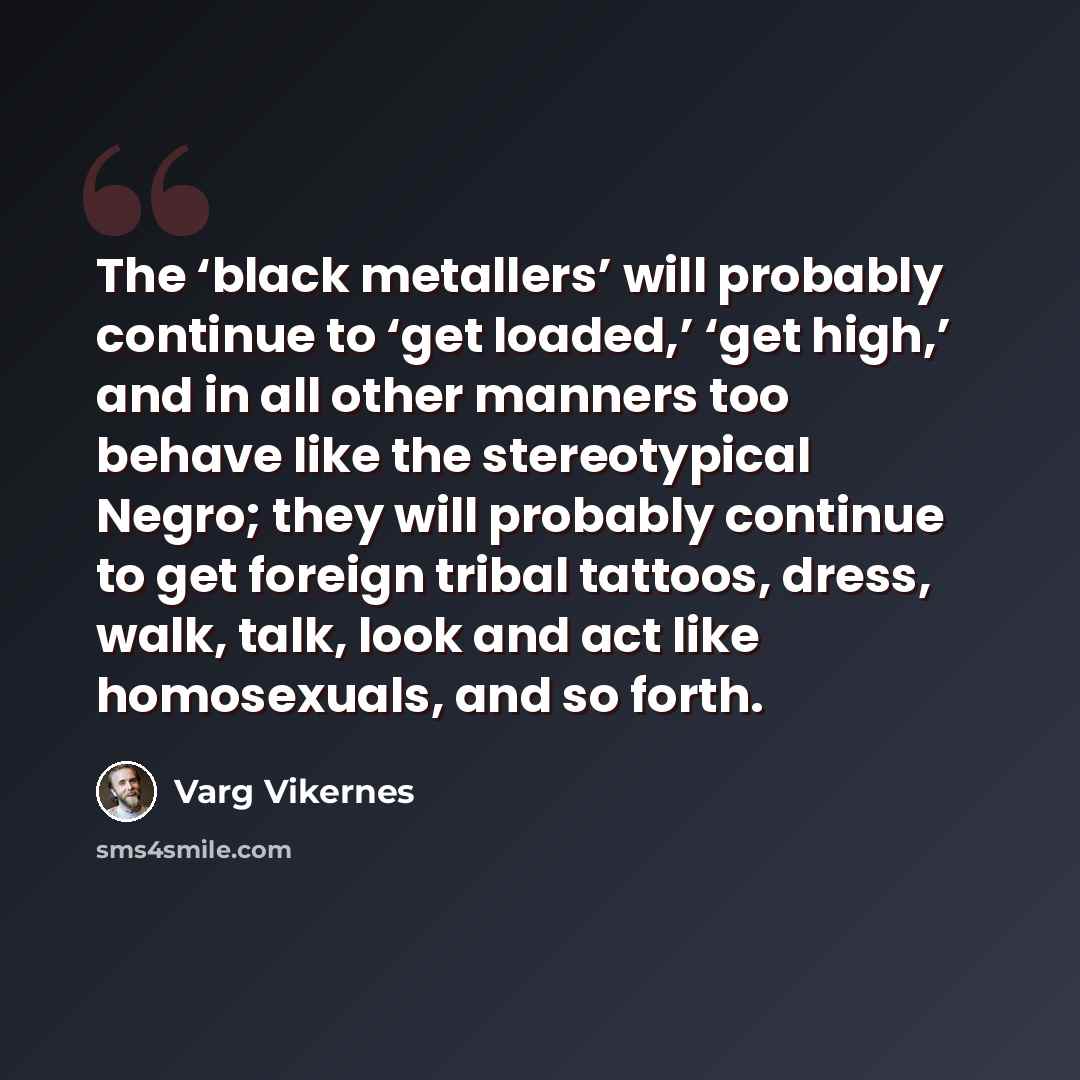 “The ‘black metallers’ will probably continue to ‘get loaded,’ ‘get high,’ and in all other manners too behave like the stereotypical Negro; they will probably continue to get foreign tribal tattoos, dress, walk, talk, look and act like homosexuals, and so forth.” quote by Varg Vikernes