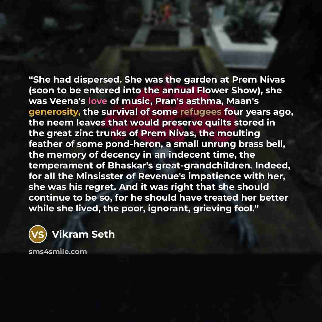 “She had dispersed. She was the garden at Prem Nivas (soon to be entered into the annual Flower Show), she was Veena's love of music, Pran's asthma, Maan's generosity, the survival of some refugees four years ago, the neem leaves that would preserve quilts stored in the great zinc trunks of Prem…” quote by Vikram Seth