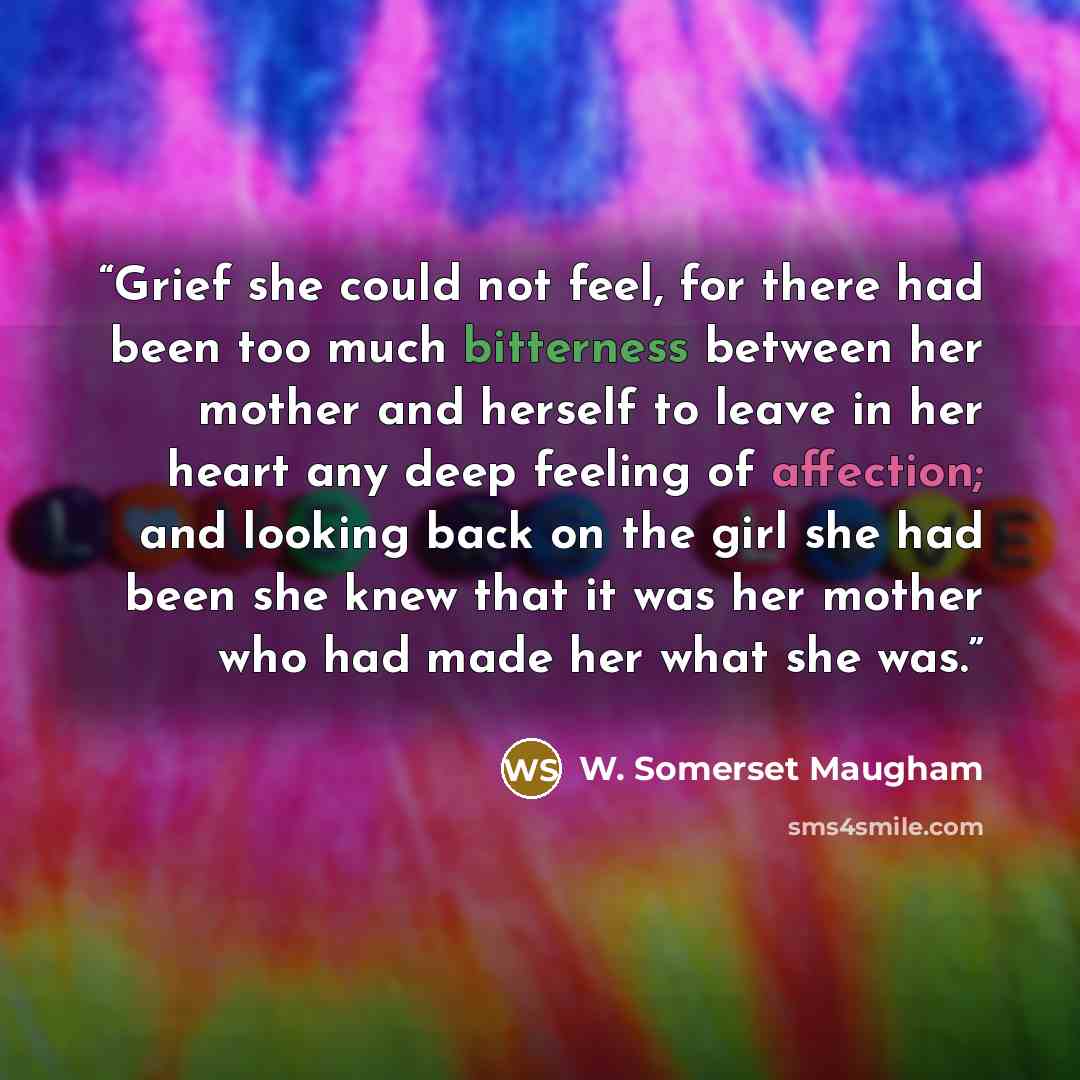 “Grief she could not feel, for there had been too much bitterness between her mother and herself to leave in her heart any deep feeling of affection; and looking back on the girl she had been she knew that it was her mother who had made her what she was.” quote by W. Somerset Maugham
