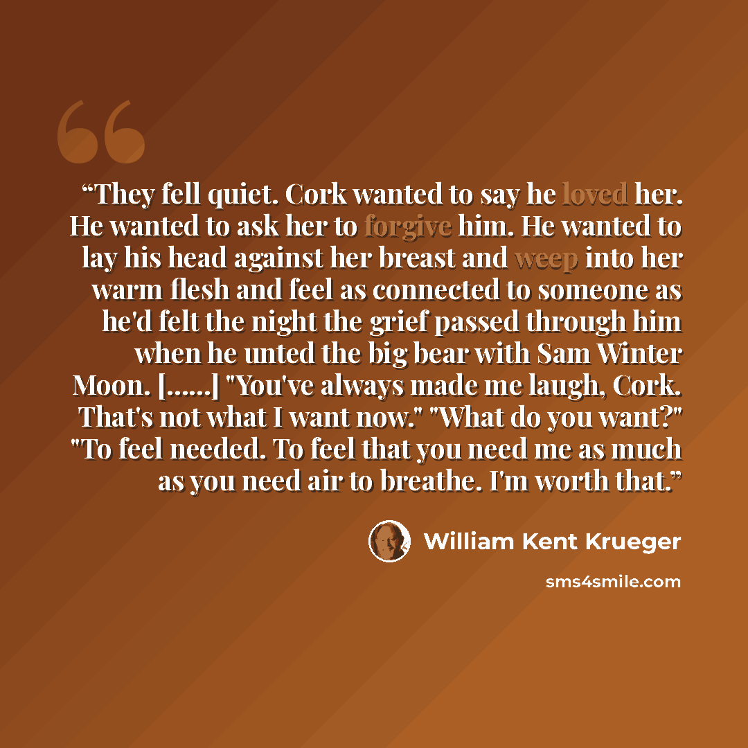 “They fell quiet. Cork wanted to say he loved her. He wanted to ask her to forgive him. He wanted to lay his head against her breast and weep into her warm flesh and feel as connected to someone as he'd felt the night the grief passed through him when he unted the big bear with Sam Winter Moon…” quote by William Kent Krueger