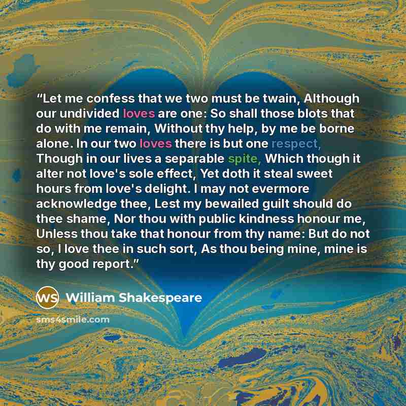 “Let me confess that we two must be twain, Although our undivided loves are one: So shall those blots that do with me remain, Without thy help, by me be borne alone. In our two loves there is but one respect, Though in our lives a separable spite, Which though it alter not love's sole effect, Yet…” quote by William Shakespeare