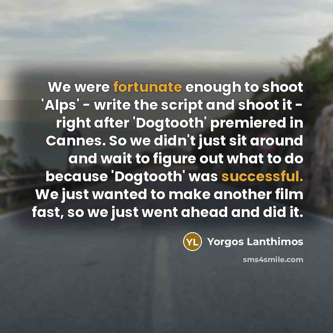 “We were fortunate enough to shoot 'Alps' - write the script and shoot it - right after 'Dogtooth' premiered in Cannes. So we didn't just sit around and wait to figure out what to do because 'Dogtooth' was successful. We just wanted to make another film fast, so we just went ahead and did it.” quote by Yorgos Lanthimos