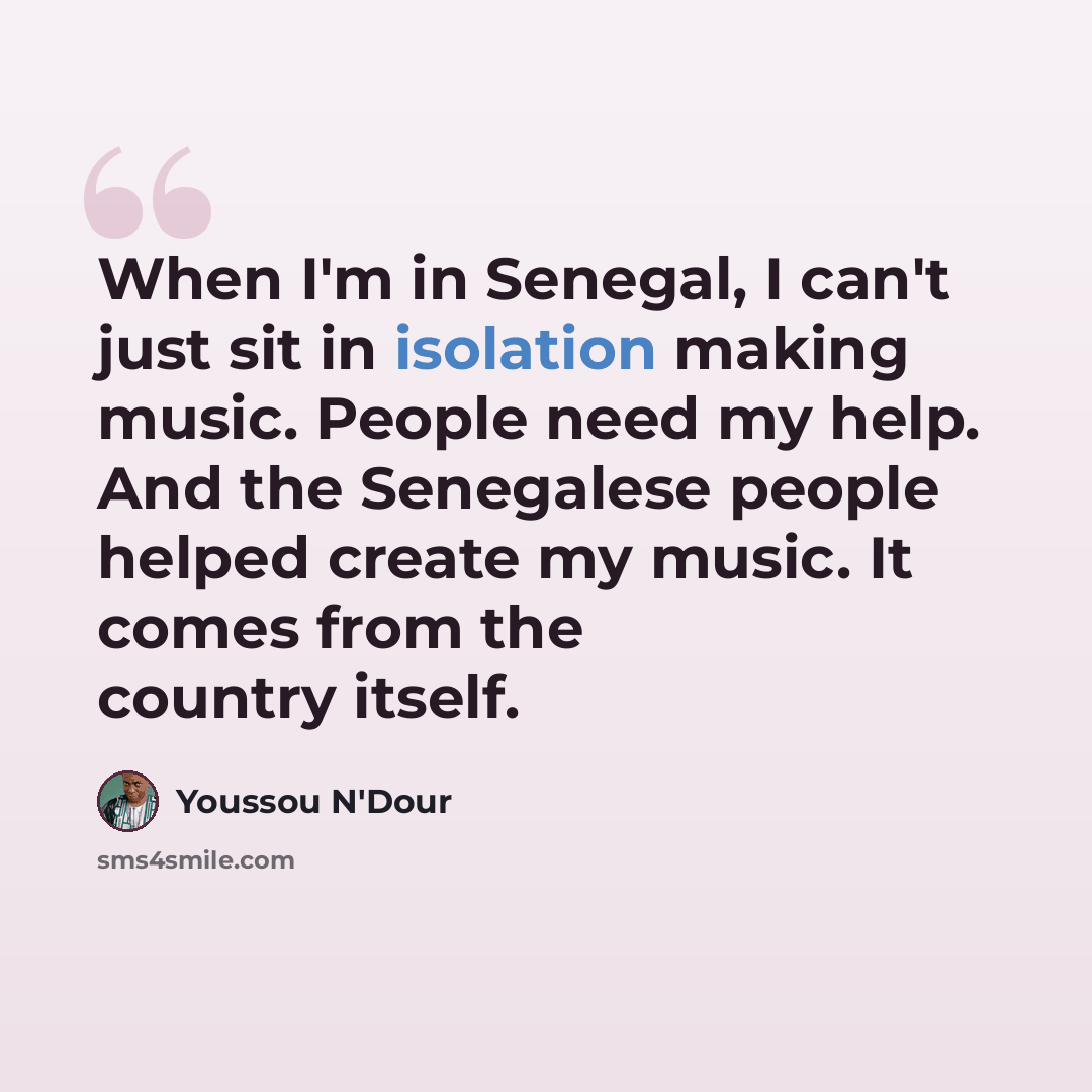 “When I'm in Senegal, I can't just sit in isolation making music. People need my help. And the Senegalese people helped create my music. It comes from the country itself.” quote by Youssou N'Dour