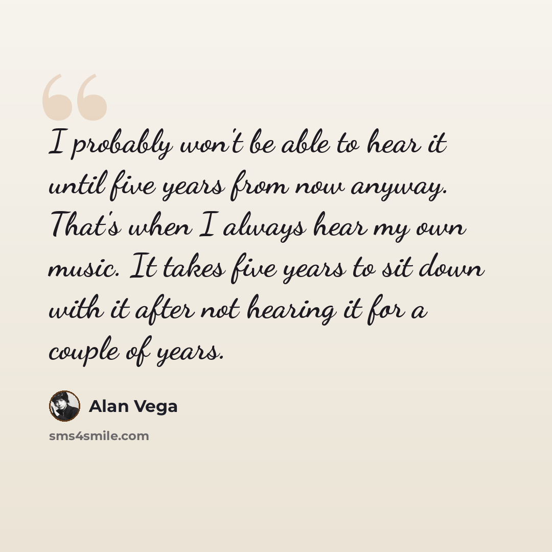 “I probably won't be able to hear it until five years from now anyway. That's when I always hear my own music. It takes five years to sit down with it after not hearing it for a couple of years.” quote by Alan Vega