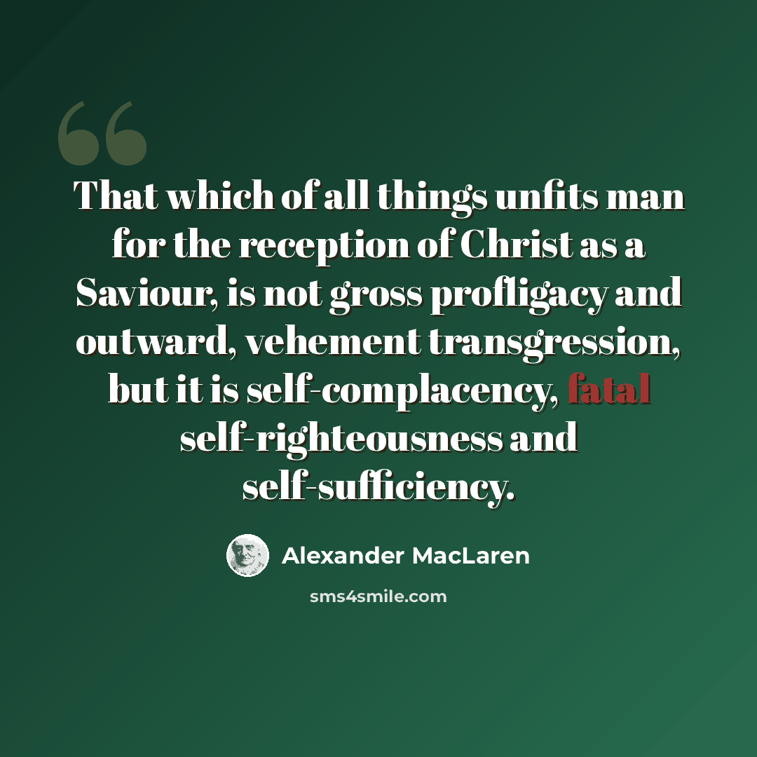 “That which of all things unfits man for the reception of Christ as a Saviour, is not gross profligacy and outward, vehement transgression, but it is self-complacency, fatal self-righteousness and self-sufficiency.” quote by Alexander MacLaren