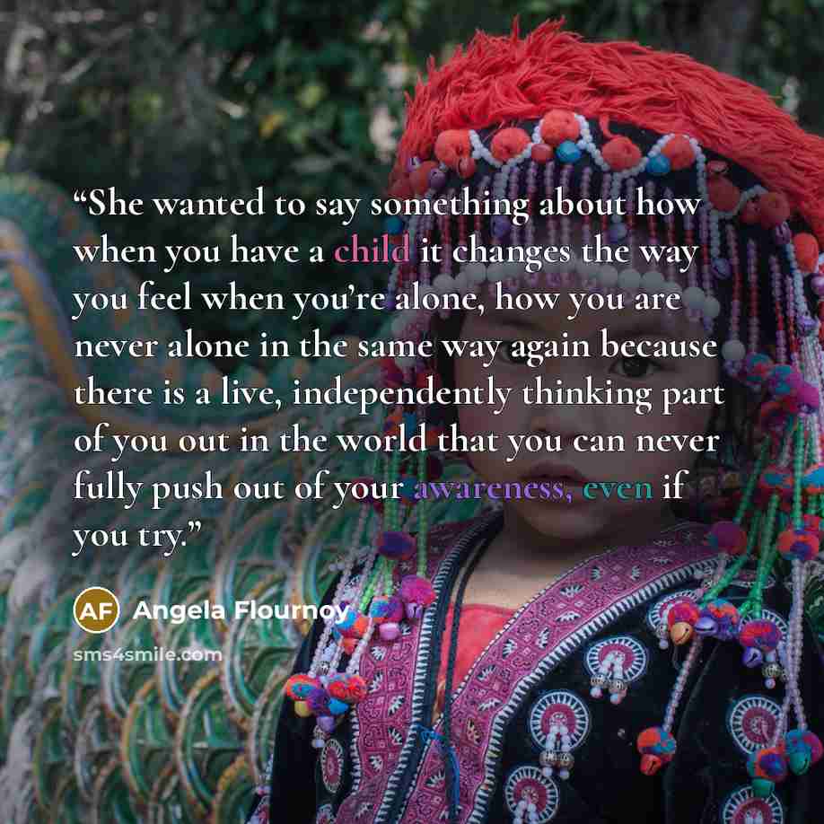 “She wanted to say something about how when you have a child it changes the way you feel when you’re alone, how you are never alone in the same way again because there is a live, independently thinking part of you out in the world that you can never fully push out of your awareness, even if you try.” quote by Angela Flournoy