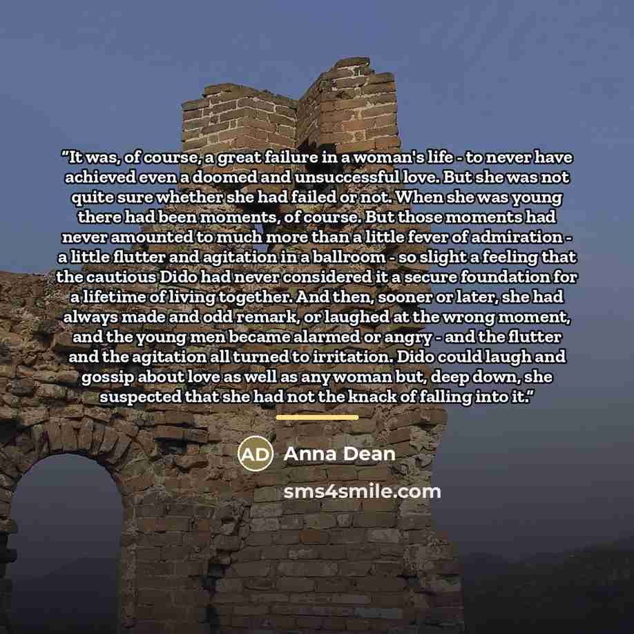 “It was, of course, a great failure in a woman's life - to never have achieved even a doomed and unsuccessful love. But she was not quite sure whether she had failed or not. When she was young there had been moments, of course. But those moments had never amounted to much more than a little fever…” quote by Anna Dean