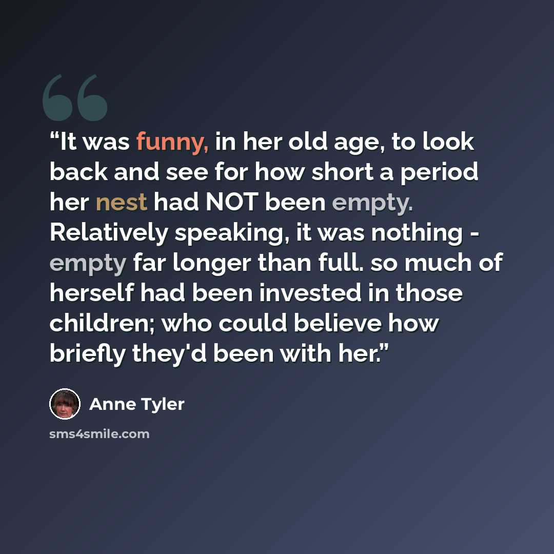 “It was funny, in her old age, to look back and see for how short a period her nest had NOT been empty. Relatively speaking, it was nothing - empty far longer than full. so much of herself had been invested in those children; who could believe how briefly they'd been with her.” quote by Anne Tyler