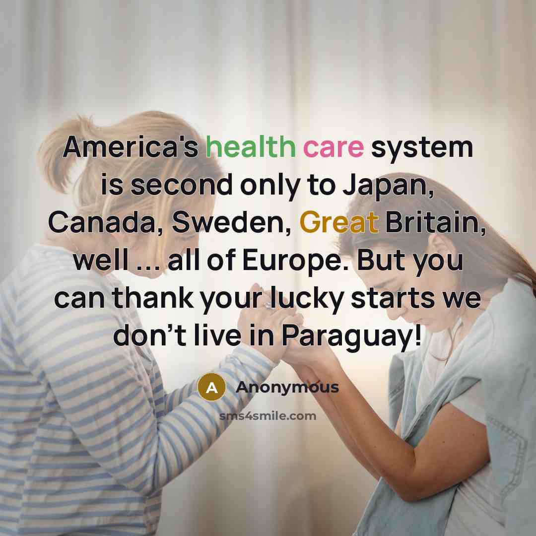 “America's health care system is second only to Japan, Canada, Sweden, Great Britain, well ... all of Europe. But you can thank your lucky starts we don't live in Paraguay!” quote by Anonymous