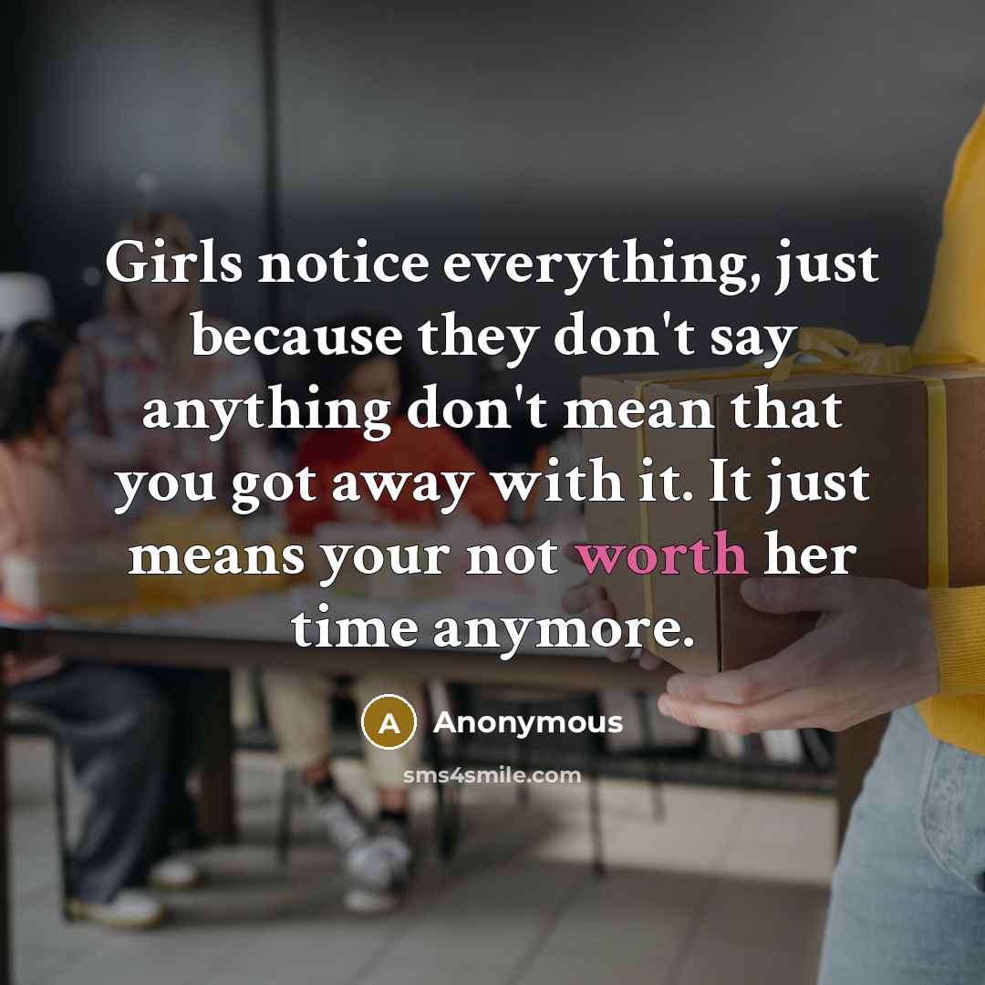 “Girls notice everything, just because they don't say anything don't mean that you got away with it. It just means your not worth her time anymore.” quote by Anonymous