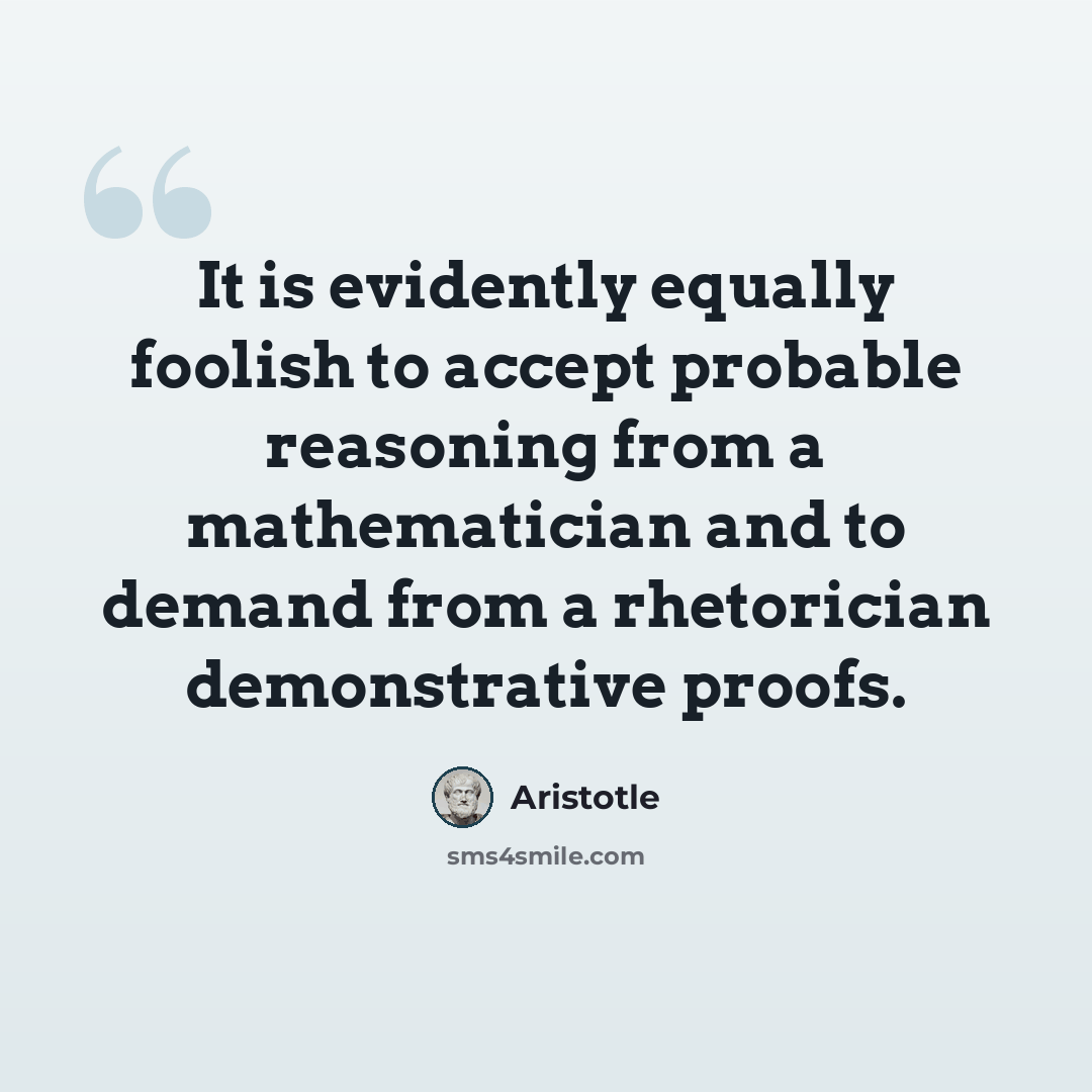 “It is evidently equally foolish to accept probable reasoning from a mathematician and to demand from a rhetorician demonstrative proofs.” quote by Aristotle