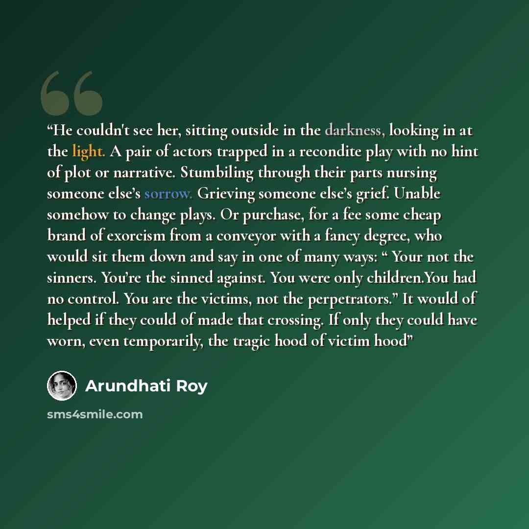 “He couldn't see her, sitting outside in the darkness, looking in at the light. A pair of actors trapped in a recondite play with no hint of plot or narrative. Stumbiling through their parts nursing someone else’s sorrow. Grieving someone else’s grief. Unable somehow to change plays. Or purchase…” quote by Arundhati Roy