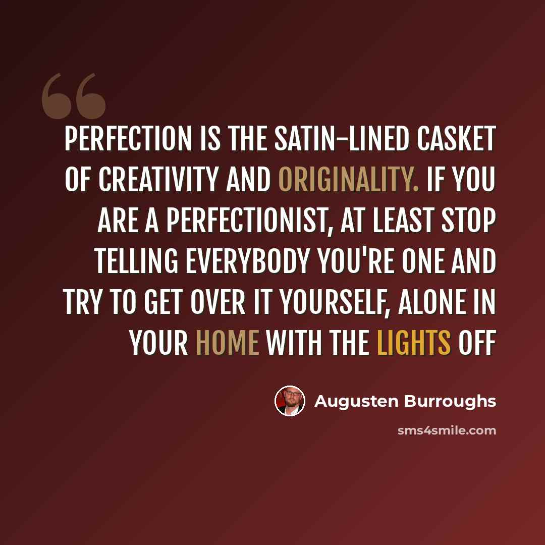 “Perfection is the satin-lined casket of creativity and originality. If you are a perfectionist, at least stop telling everybody you're one and try to get over it yourself, alone in your home with the lights off” quote by Augusten Burroughs