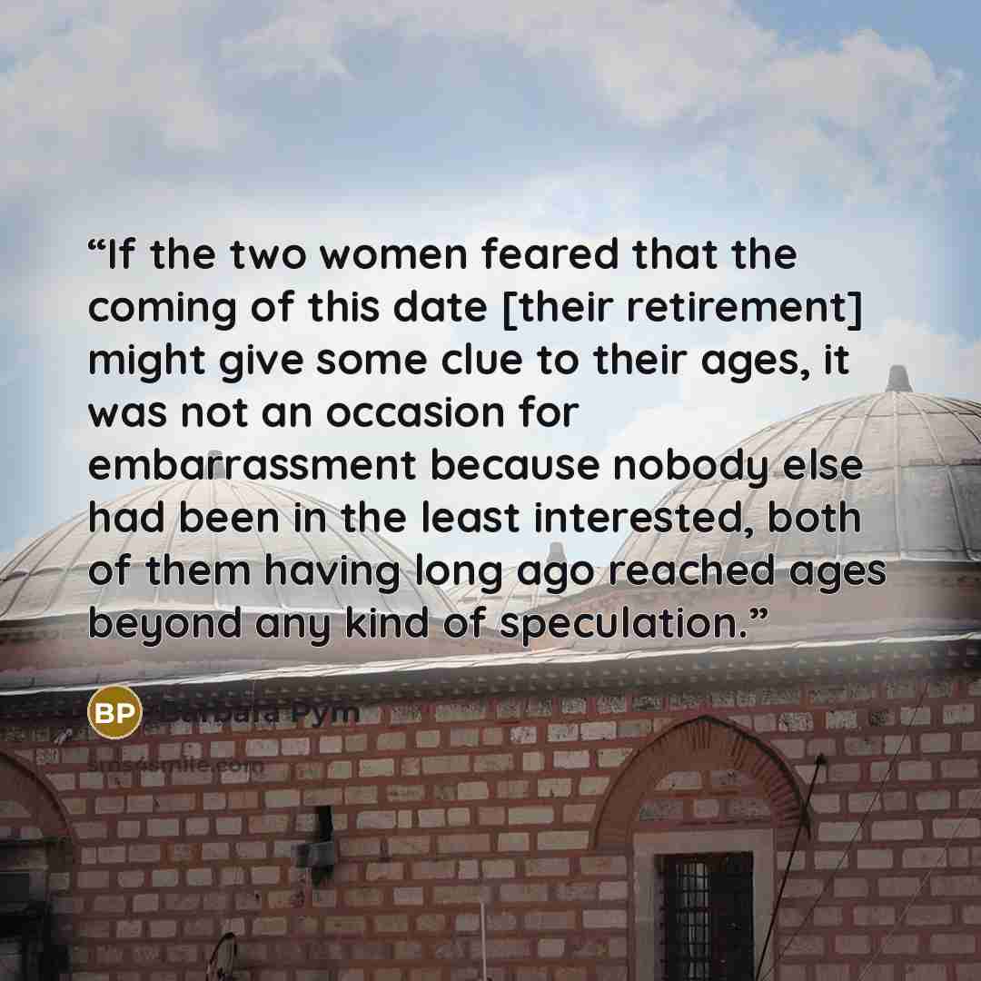 “If the two women feared that the coming of this date [their retirement] might give some clue to their ages, it was not an occasion for embarrassment because nobody else had been in the least interested, both of them having long ago reached ages beyond any kind of speculation.” quote by Barbara Pym