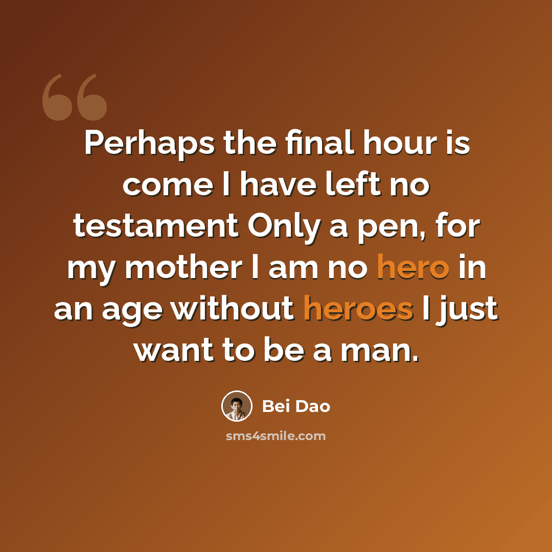 “Perhaps the final hour is come I have left no testament Only a pen, for my mother I am no hero in an age without heroes I just want to be a man.” quote by Bei Dao