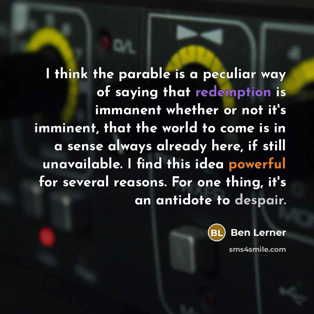 “I think the parable is a peculiar way of saying that redemption is immanent whether or not it's imminent, that the world to come is in a sense always already here, if still unavailable. I find this idea powerful for several reasons. For one thing, it's an antidote to despair.” quote by Ben Lerner