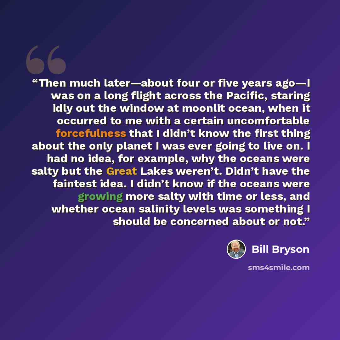 “Then much later—about four or five years ago—I was on a long flight across the Pacific, staring idly out the window at moonlit ocean, when it occurred to me with a certain uncomfortable forcefulness that I didn’t know the first thing about the only planet I was ever going to live on. I had no…” quote by Bill Bryson