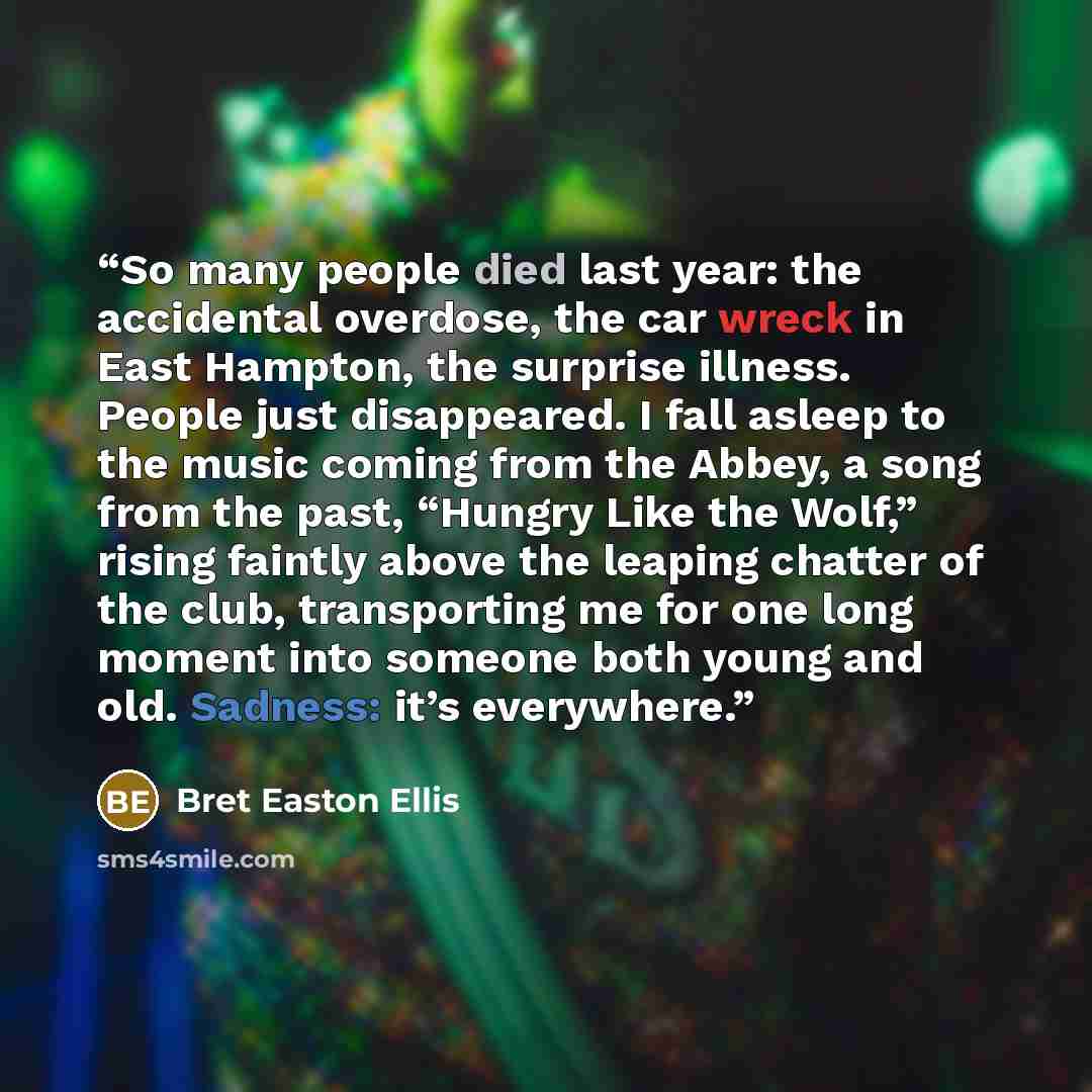 “So many people died last year: the accidental overdose, the car wreck in East Hampton, the surprise illness. People just disappeared. I fall asleep to the music coming from the Abbey, a song from the past, “Hungry Like the Wolf,” rising faintly above the leaping chatter of the club, transporting…” quote by Bret Easton Ellis
