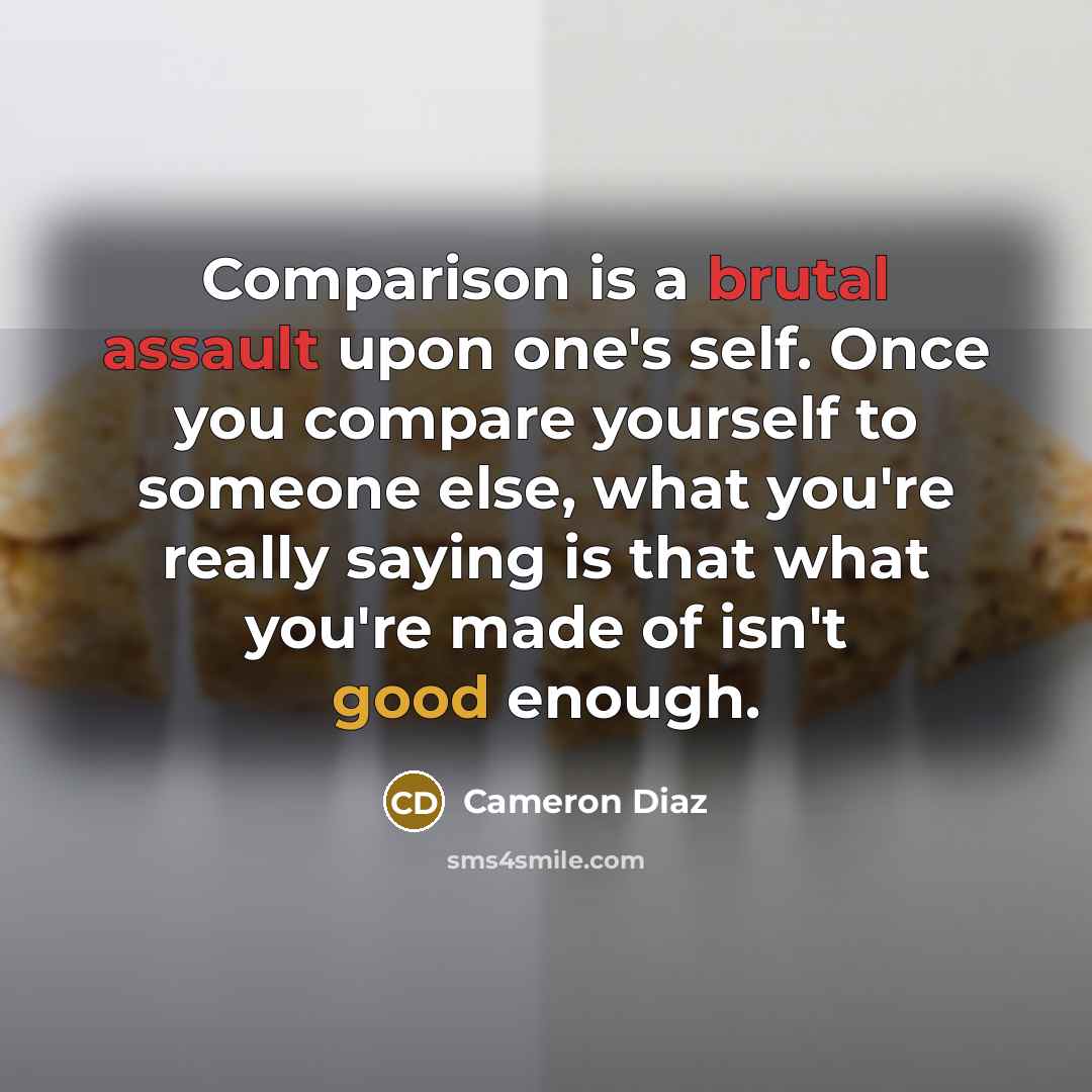 “Comparison is a brutal assault upon one's self. Once you compare yourself to someone else, what you're really saying is that what you're made of isn't good enough.” quote by Cameron Diaz