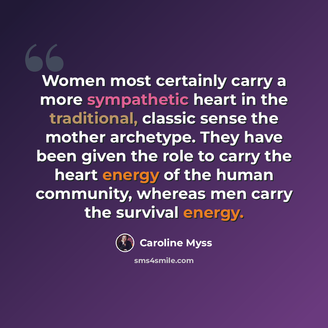 “Women most certainly carry a more sympathetic heart in the traditional, classic sense the mother archetype. They have been given the role to carry the heart energy of the human community, whereas men carry the survival energy.” quote by Caroline Myss
