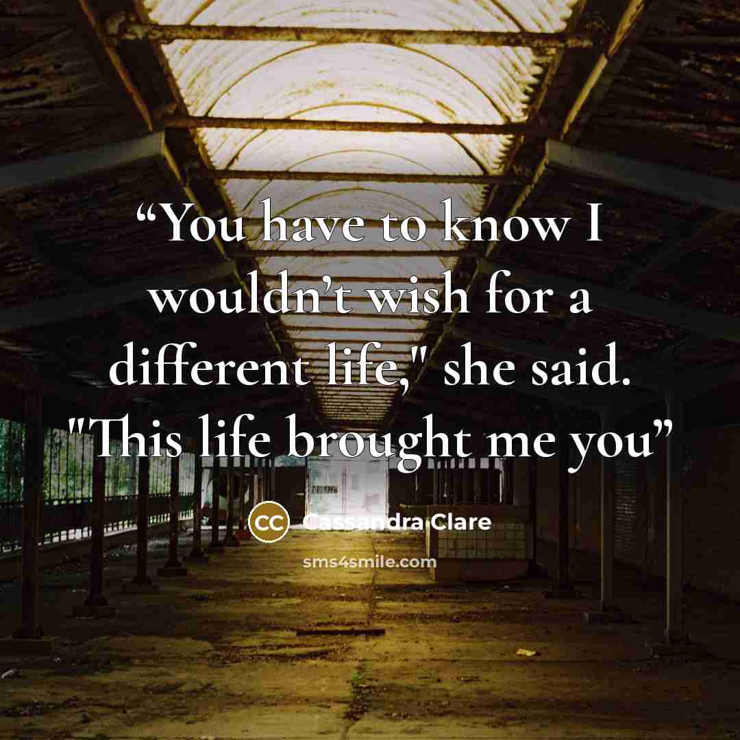 “You have to know I wouldn’t wish for a different life," she said. "This life brought me you” quote by Cassandra Clare