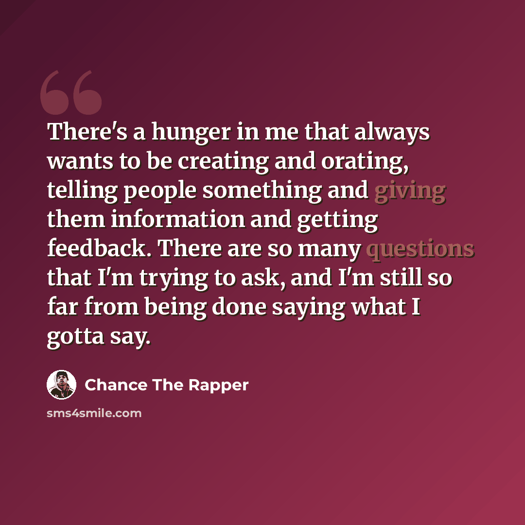 “There's a hunger in me that always wants to be creating and orating, telling people something and giving them information and getting feedback. There are so many questions that I'm trying to ask, and I'm still so far from being done saying what I gotta say.” quote by Chance The Rapper