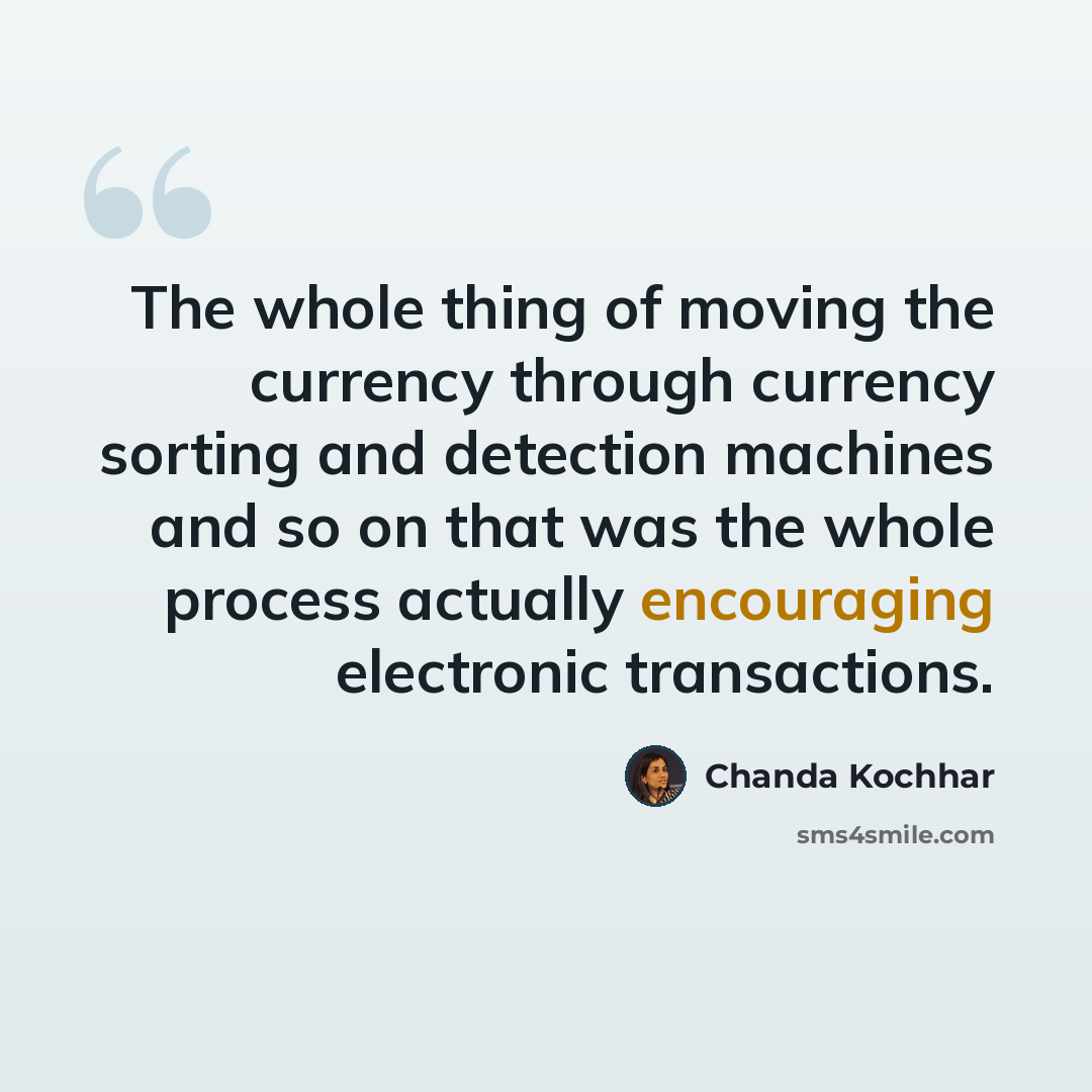 “The whole thing of moving the currency through currency sorting and detection machines and so on that was the whole process actually encouraging electronic transactions.” quote by Chanda Kochhar