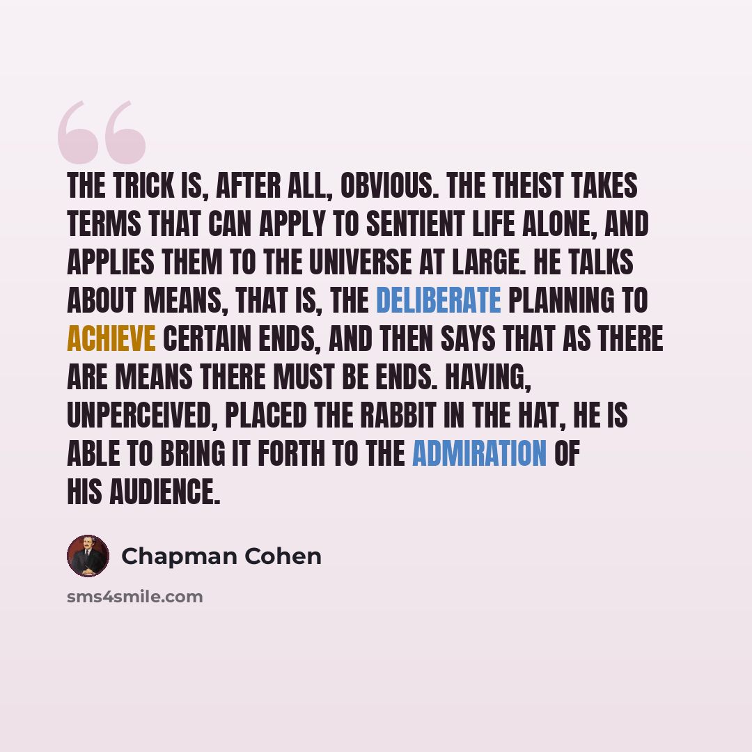 “The trick is, after all, obvious. The Theist takes terms that can apply to sentient life alone, and applies them to the universe at large. He talks about means, that is, the deliberate planning to achieve certain ends, and then says that as there are means there must be ends. Having, unperceived…” quote by Chapman Cohen