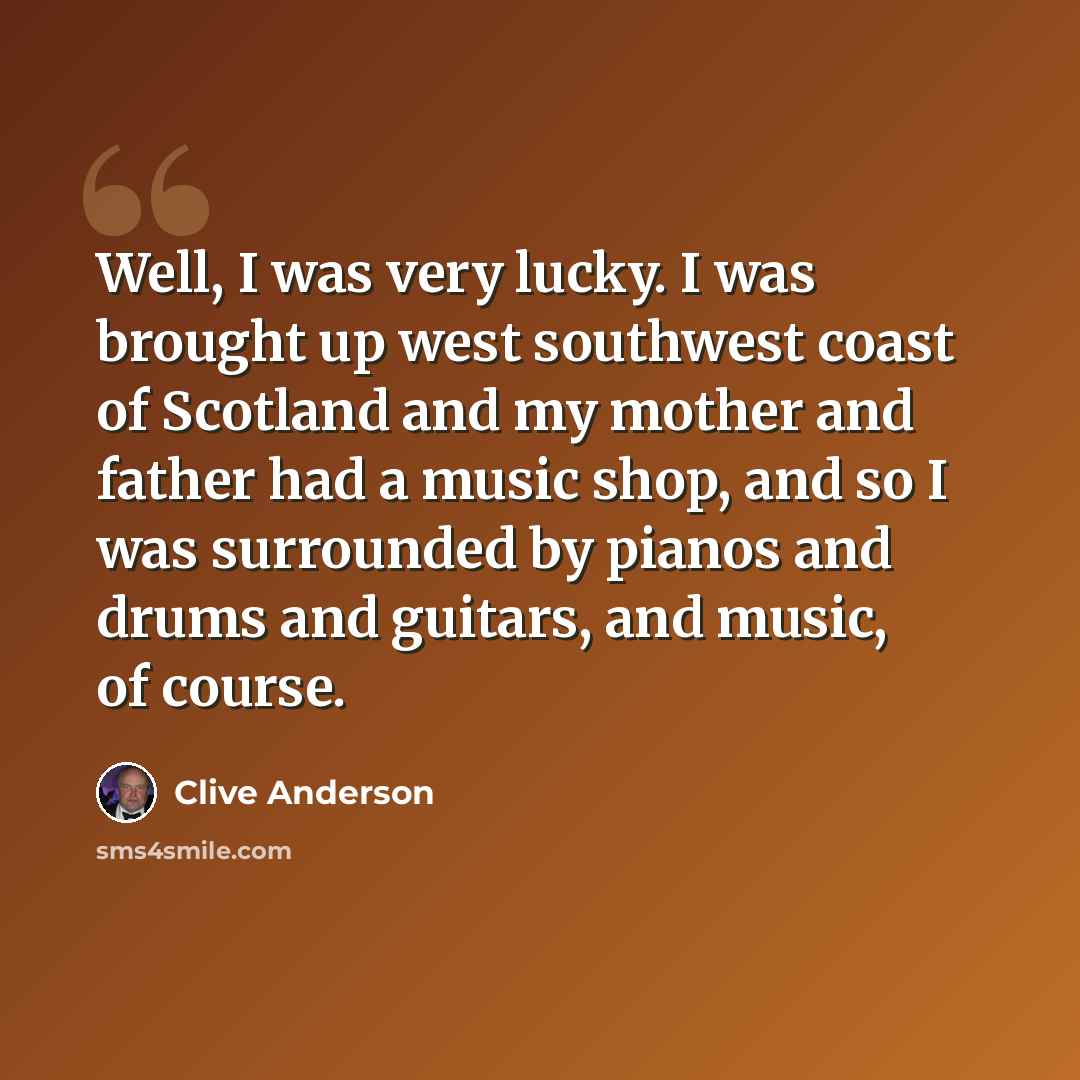 “Well, I was very lucky. I was brought up west southwest coast of Scotland and my mother and father had a music shop, and so I was surrounded by pianos and drums and guitars, and music, of course.” quote by Clive Anderson