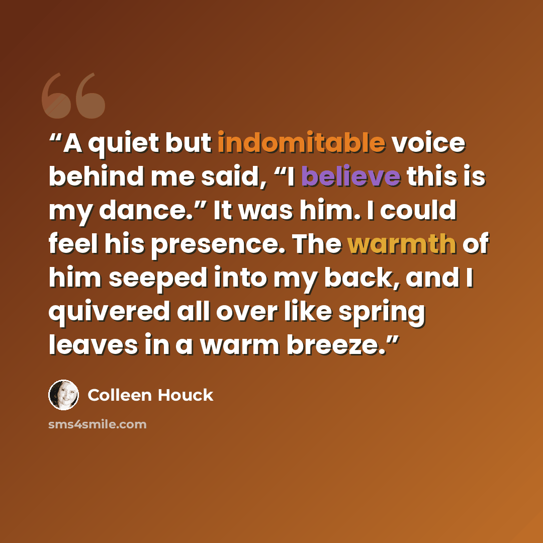 “A quiet but indomitable voice behind me said, “I believe this is my dance.” It was him. I could feel his presence. The warmth of him seeped into my back, and I quivered all over like spring leaves in a warm breeze.” quote by Colleen Houck