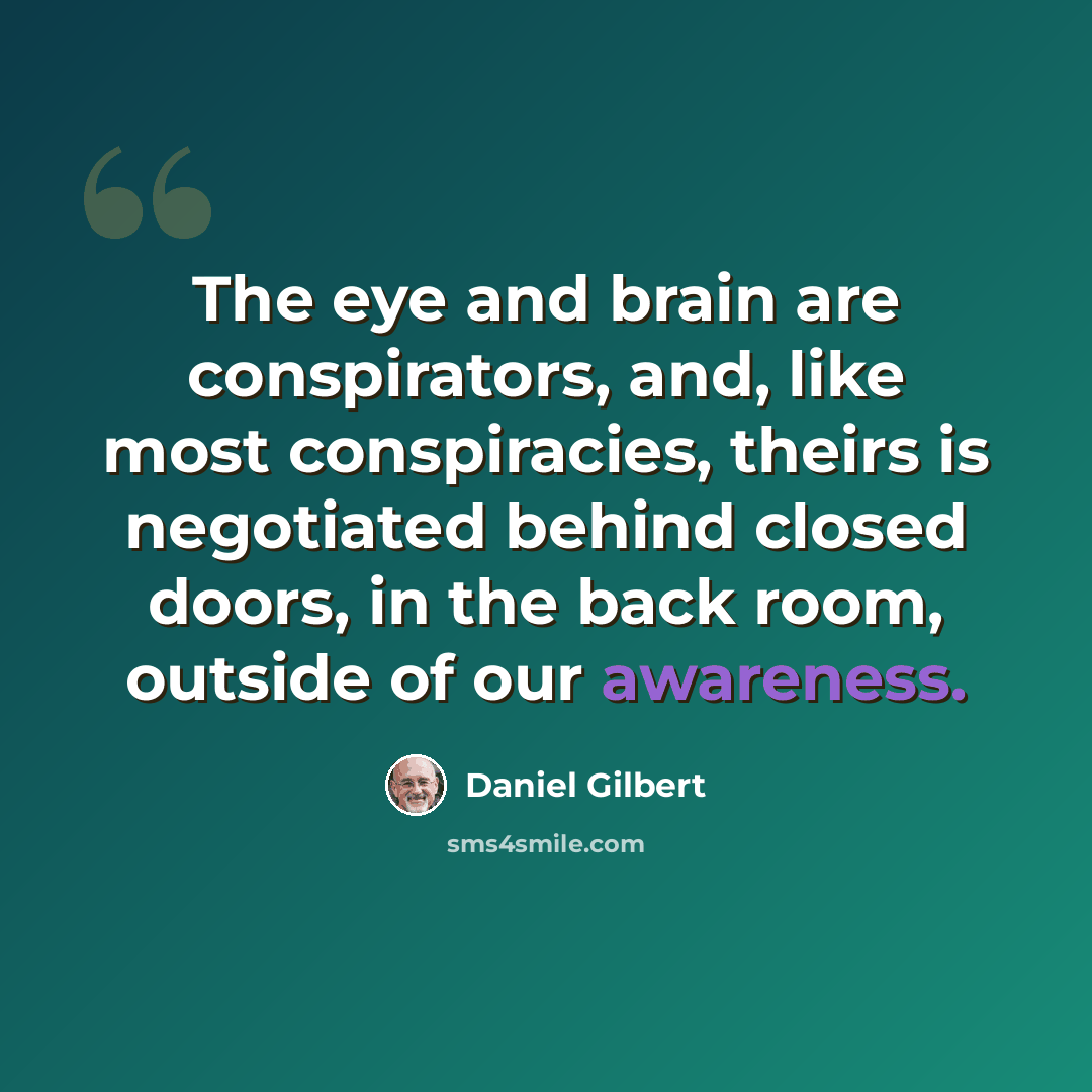 “The eye and brain are conspirators, and, like most conspiracies, theirs is negotiated behind closed doors, in the back room, outside of our awareness.” quote by Daniel Gilbert