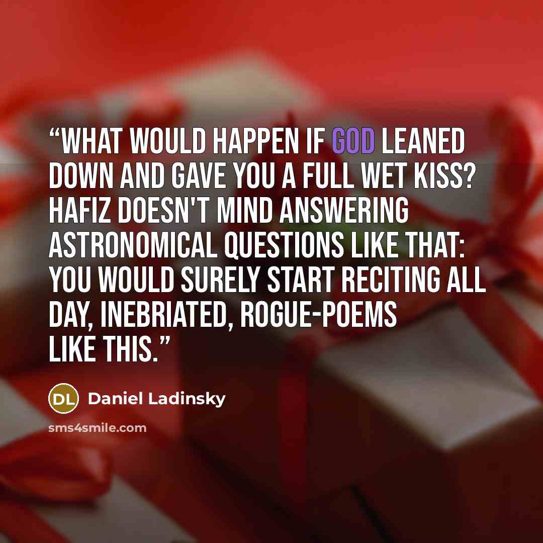 “What Would Happen if God leaned down And gave you a full wet Kiss? Hafiz Doesn't mind answering astronomical questions Like that: You would surely start Reciting all day, inebriated, Rogue-poems Like This.” quote by Daniel Ladinsky