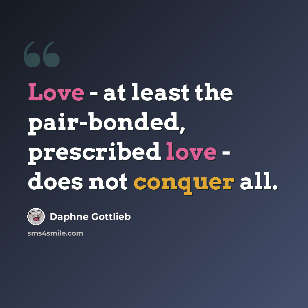“Love - at least the pair-bonded, prescribed love - does not conquer all.” quote by Daphne Gottlieb