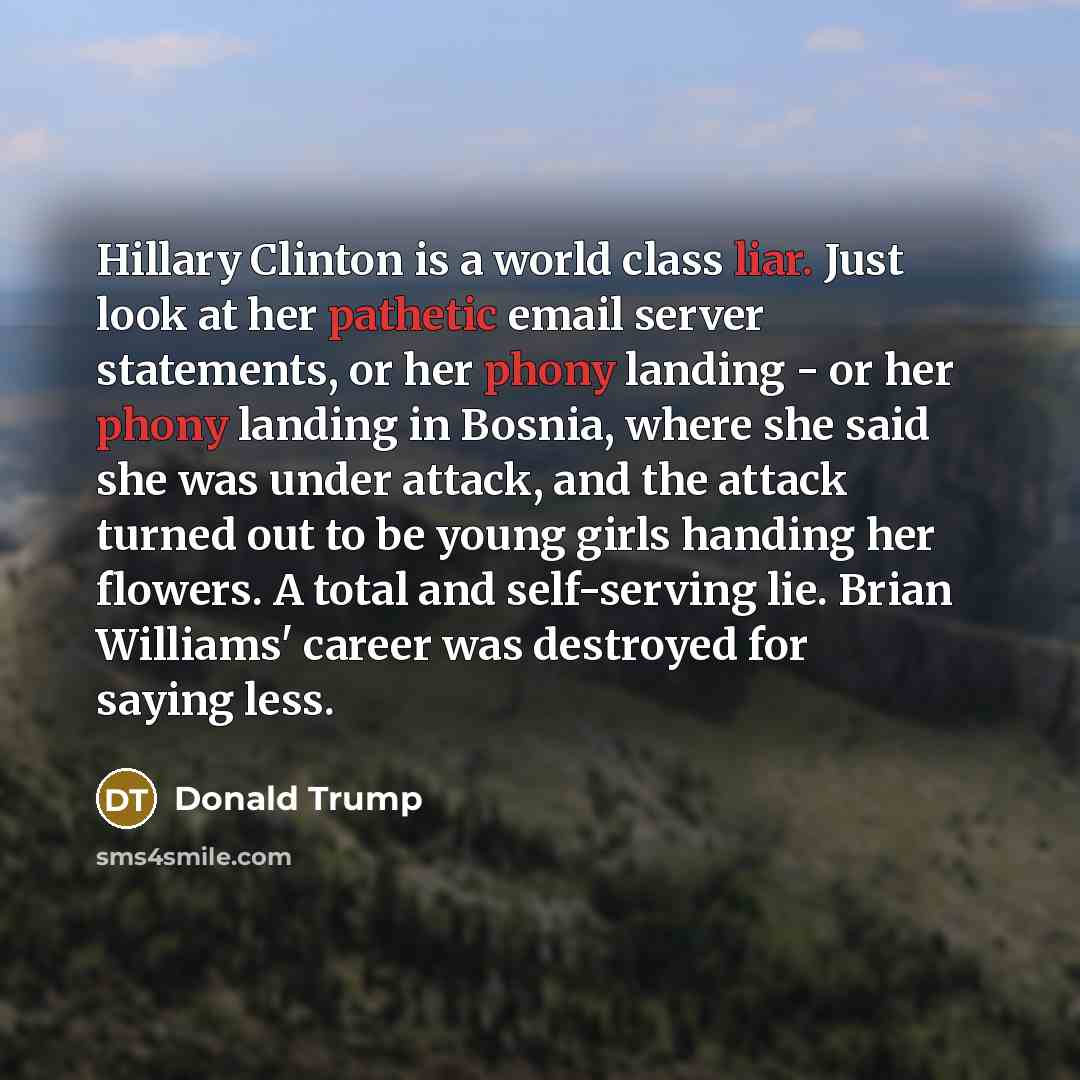 “Hillary Clinton is a world class liar. Just look at her pathetic email server statements, or her phony landing - or her phony landing in Bosnia, where she said she was under attack, and the attack turned out to be young girls handing her flowers. A total and self-serving lie. Brian Williams'…” quote by Donald Trump