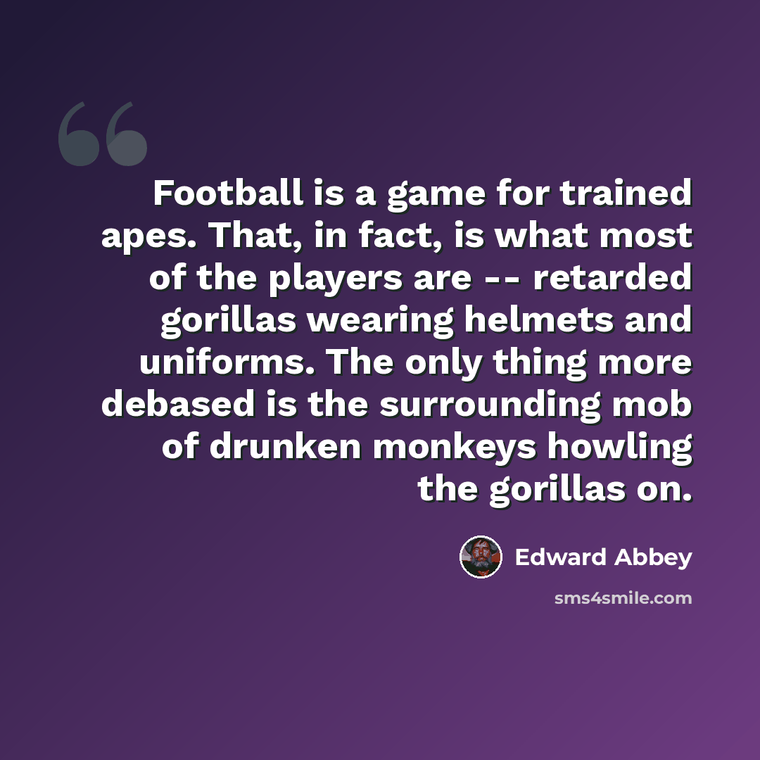 “Football is a game for trained apes. That, in fact, is what most of the players are -- retarded gorillas wearing helmets and uniforms. The only thing more debased is the surrounding mob of drunken monkeys howling the gorillas on.” quote by Edward Abbey