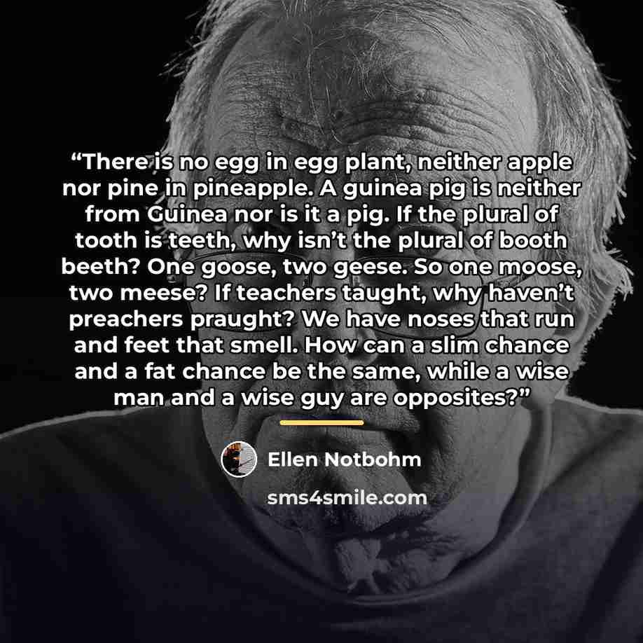 “There is no egg in egg plant, neither apple nor pine in pineapple. A guinea pig is neither from Guinea nor is it a pig. If the plural of tooth is teeth, why isn’t the plural of booth beeth? One goose, two geese. So one moose, two meese? If teachers taught, why haven’t preachers praught? We have…” quote by Ellen Notbohm