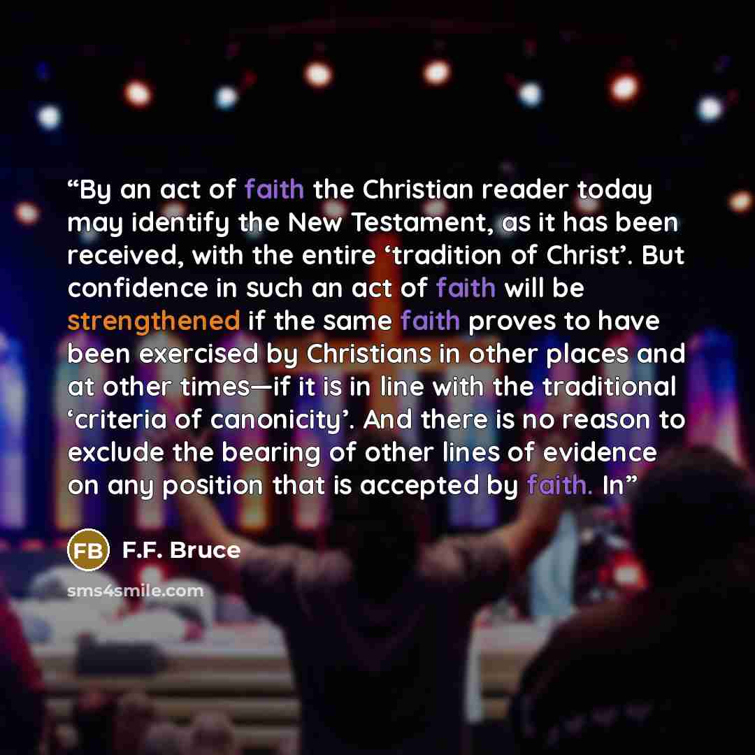 “By an act of faith the Christian reader today may identify the New Testament, as it has been received, with the entire ‘tradition of Christ’. But confidence in such an act of faith will be strengthened if the same faith proves to have been exercised by Christians in other places and at other…” quote by F.F. Bruce