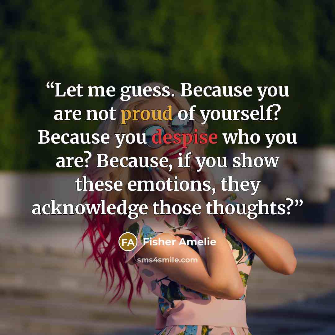“Let me guess. Because you are not proud of yourself? Because you despise who you are? Because, if you show these emotions, they acknowledge those thoughts?” quote by Fisher Amelie