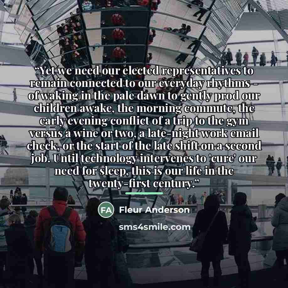 “Yet we need our elected representatives to remain connected to our everyday rhythms - of waking in the pale dawn to gently prod our children awake, the morning commute, the early evening conflict of a trip to the gym versus a wine or two, a late-night work email check, or the start of the late…” quote by Fleur Anderson