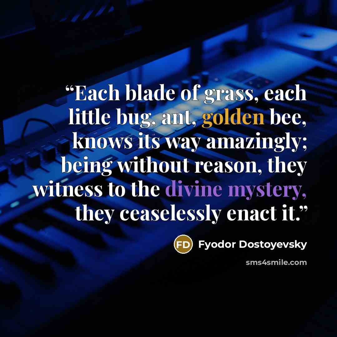 “Each blade of grass, each little bug, ant, golden bee, knows its way amazingly; being without reason, they witness to the divine mystery, they ceaselessly enact it.” quote by Fyodor Dostoyevsky