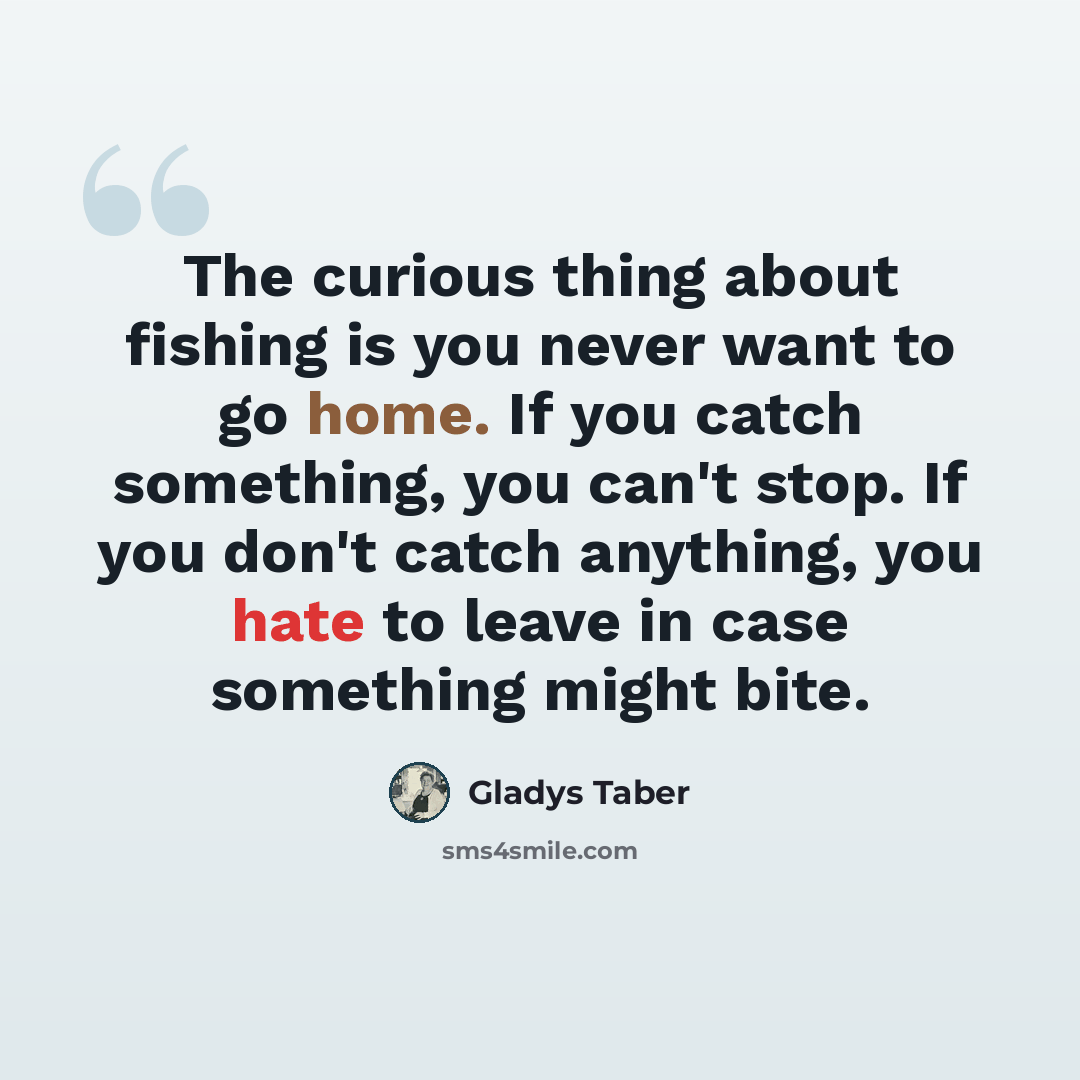 “The curious thing about fishing is you never want to go home. If you catch something, you can't stop. If you don't catch anything, you hate to leave in case something might bite.” quote by Gladys Taber