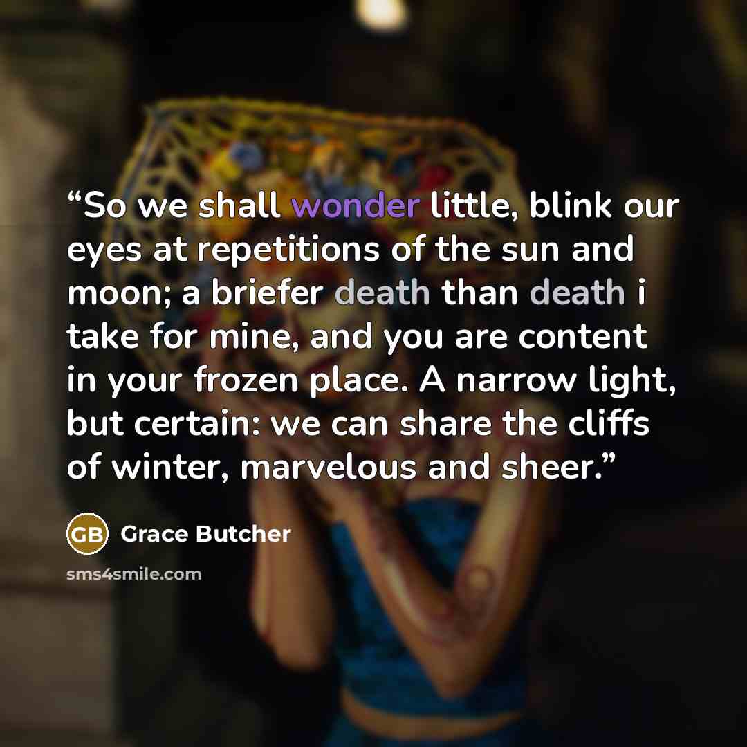 “So we shall wonder little, blink our eyes at repetitions of the sun and moon; a briefer death than death i take for mine, and you are content in your frozen place. A narrow light, but certain: we can share the cliffs of winter, marvelous and sheer.” quote by Grace Butcher