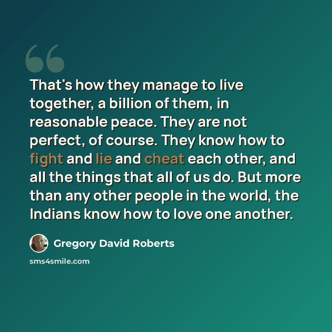 “That's how they manage to live together, a billion of them, in reasonable peace. They are not perfect, of course. They know how to fight and lie and cheat each other, and all the things that all of us do. But more than any other people in the world, the Indians know how to love one another.” quote by Gregory David Roberts