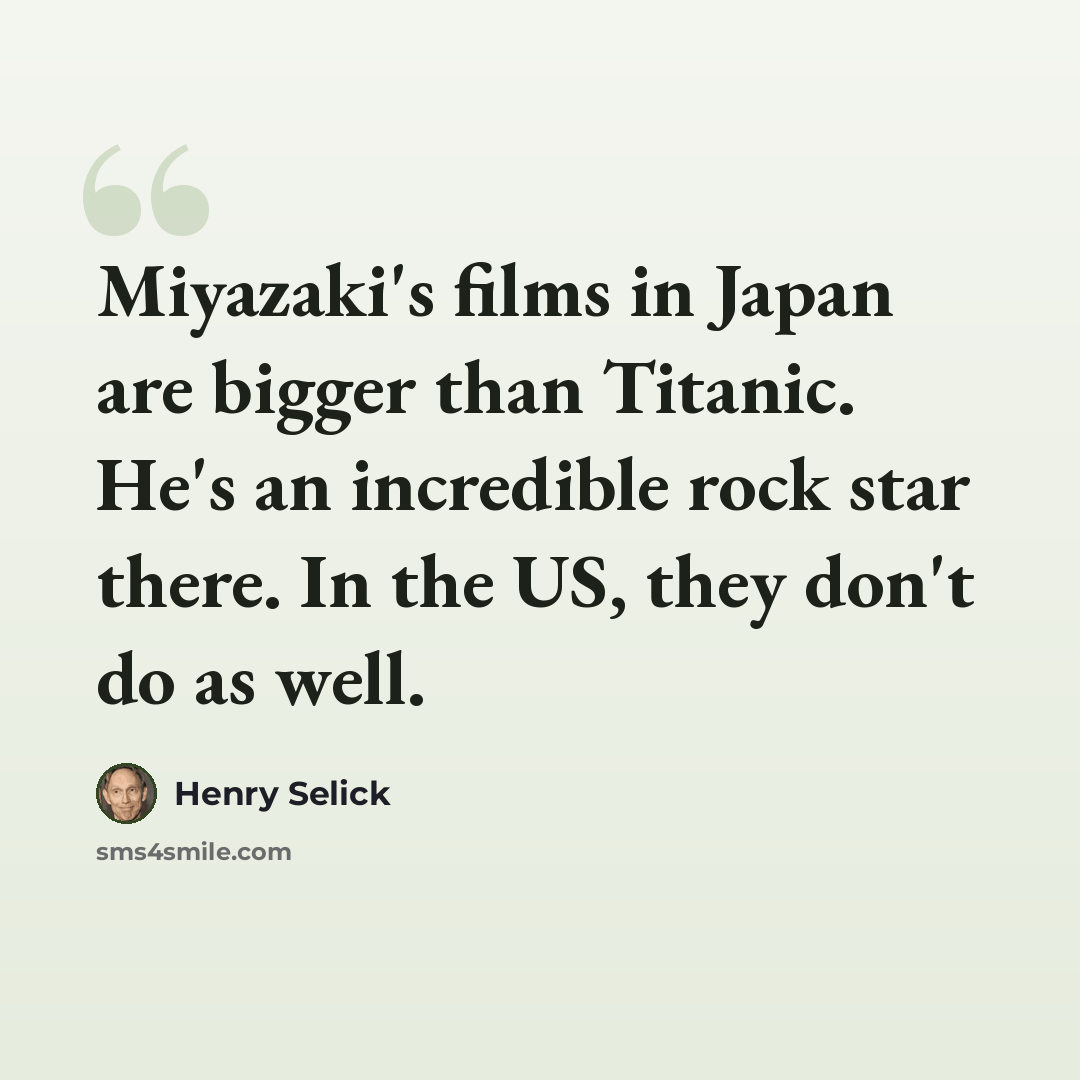“Miyazaki's films in Japan are bigger than Titanic. He's an incredible rock star there. In the US, they don't do as well.” quote by Henry Selick