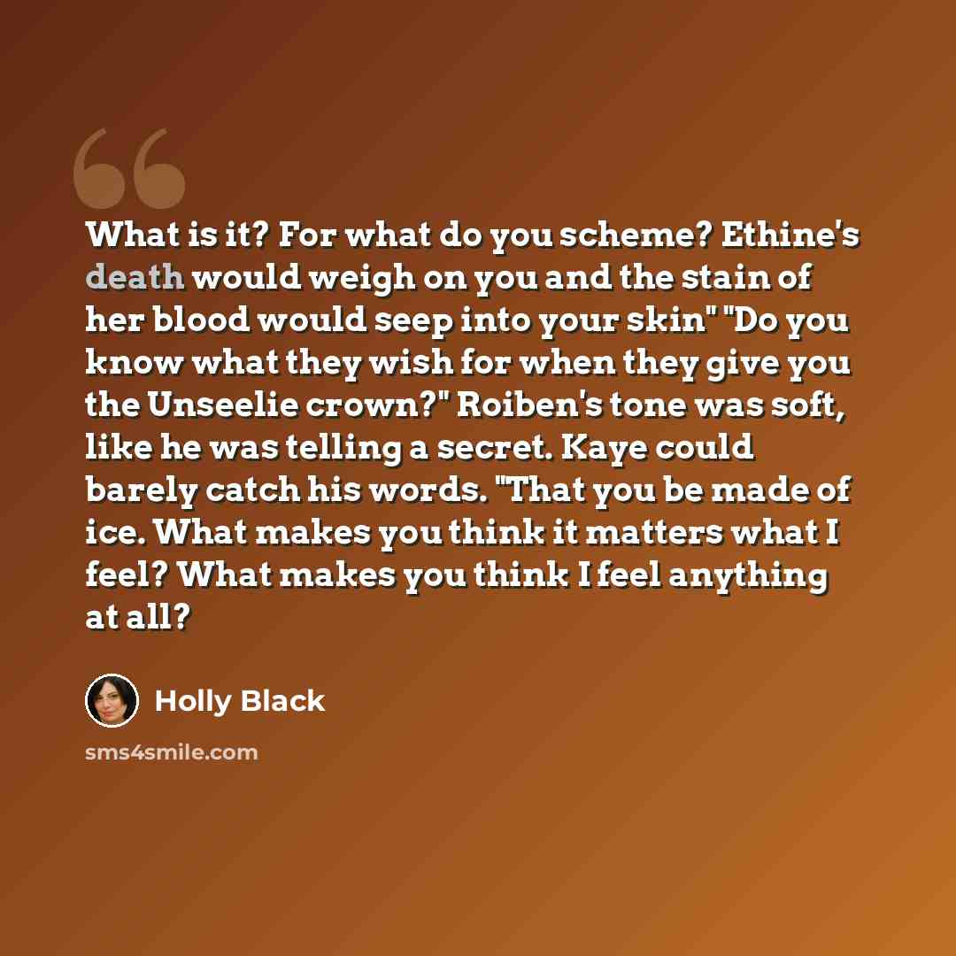 “What is it? For what do you scheme? Ethine's death would weigh on you and the stain of her blood would seep into your skin" "Do you know what they wish for when they give you the Unseelie crown?" Roiben's tone was soft, like he was telling a secret. Kaye could barely catch his words. "That you be…” quote by Holly Black