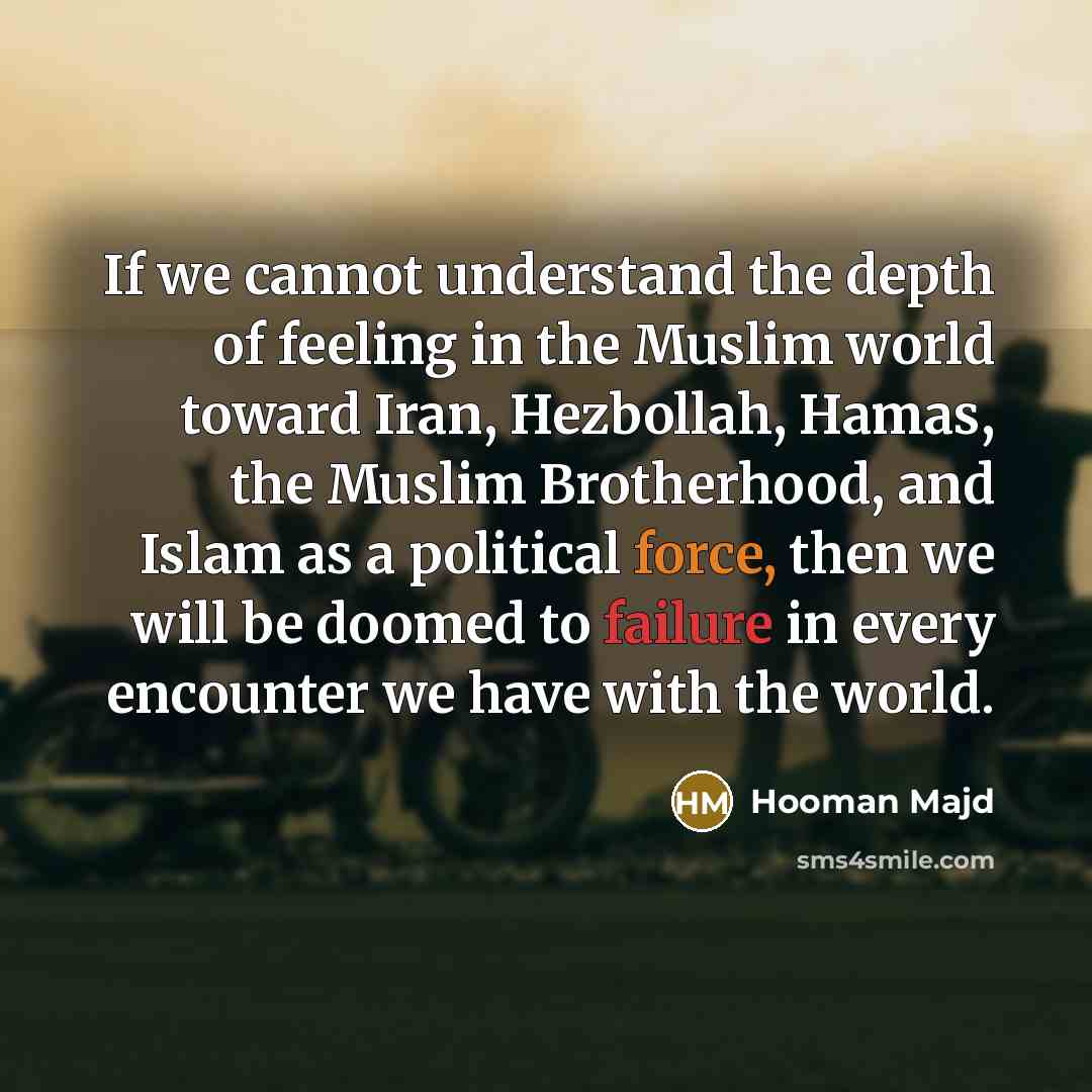 “If we cannot understand the depth of feeling in the Muslim world toward Iran, Hezbollah, Hamas, the Muslim Brotherhood, and Islam as a political force, then we will be doomed to failure in every encounter we have with the world.” quote by Hooman Majd
