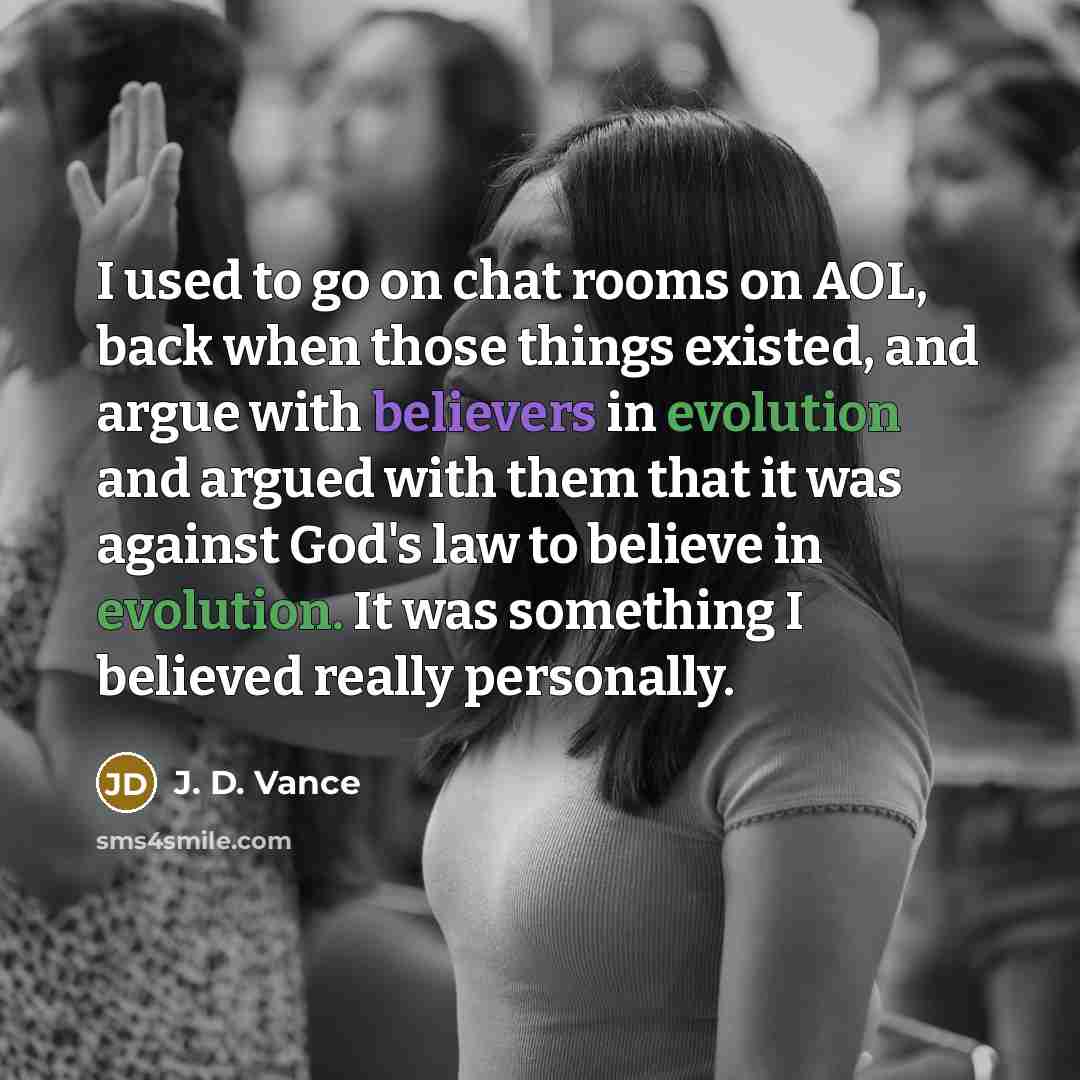 “I used to go on chat rooms on AOL, back when those things existed, and argue with believers in evolution and argued with them that it was against God's law to believe in evolution. It was something I believed really personally.” quote by J. D. Vance